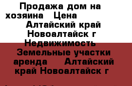 Продажа дом на 2 хозяина › Цена ­ 5 000 000 - Алтайский край, Новоалтайск г. Недвижимость » Земельные участки аренда   . Алтайский край,Новоалтайск г.